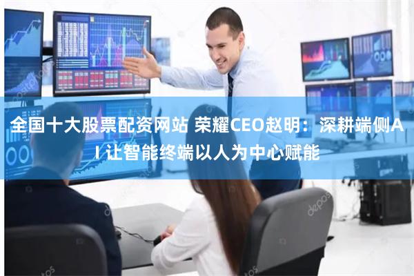 全国十大股票配资网站 荣耀CEO赵明：深耕端侧AI 让智能终端以人为中心赋能