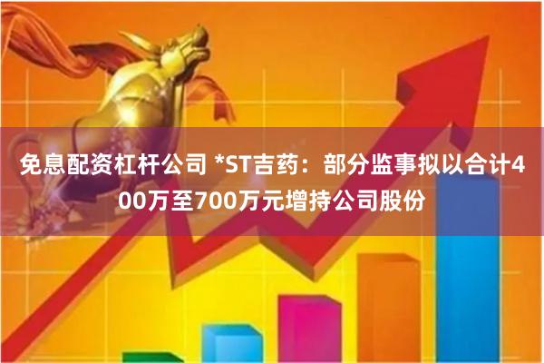 免息配资杠杆公司 *ST吉药：部分监事拟以合计400万至700万元增持公司股份