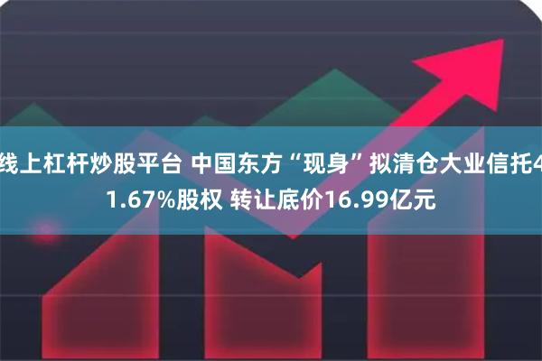 线上杠杆炒股平台 中国东方“现身”拟清仓大业信托41.67%股权 转让底价16.99亿元