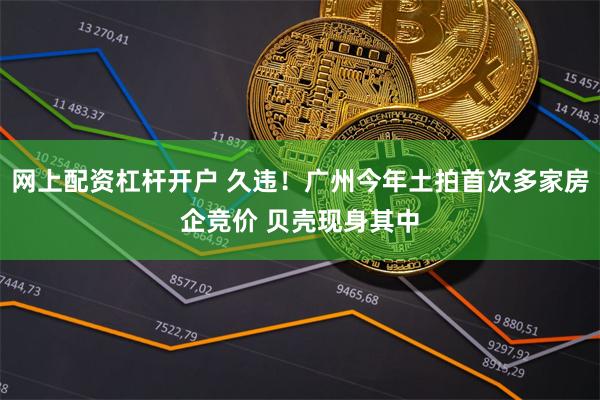 网上配资杠杆开户 久违！广州今年土拍首次多家房企竞价 贝壳现身其中