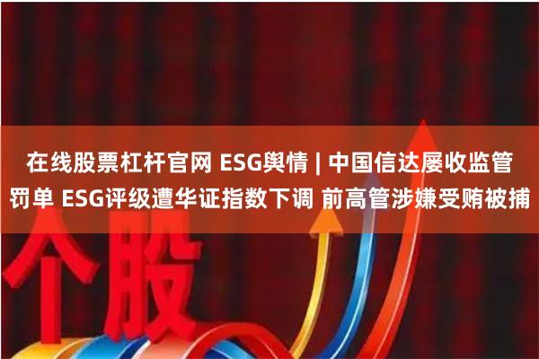 在线股票杠杆官网 ESG舆情 | 中国信达屡收监管罚单 ESG评级遭华证指数下调 前高管涉嫌受贿被捕