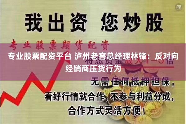 专业股票配资平台 泸州老窖总经理林锋：反对向经销商压货行为