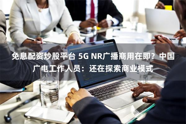 免息配资炒股平台 5G NR广播商用在即？中国广电工作人员：还在探索商业模式