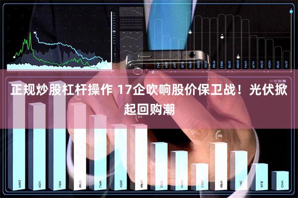 正规炒股杠杆操作 17企吹响股价保卫战！光伏掀起回购潮