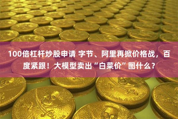 100倍杠杆炒股申请 字节、阿里再掀价格战，百度紧跟！大模型卖出“白菜价”图什么？