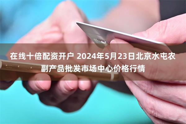 在线十倍配资开户 2024年5月23日北京水屯农副产品批发市场中心价格行情