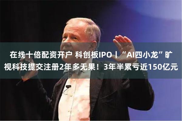 在线十倍配资开户 科创板IPO丨“AI四小龙”旷视科技提交注册2年多无果！3年半累亏近150亿元