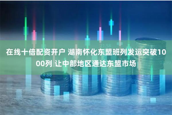 在线十倍配资开户 湖南怀化东盟班列发运突破1000列 让中部地区通达东盟市场