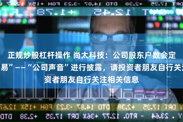 正规炒股杠杆操作 尚太科技：公司股东户数会定期在“互动易