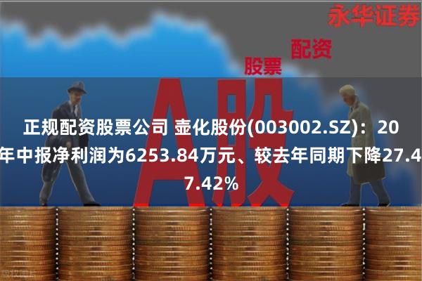 正规配资股票公司 壶化股份(003002.SZ)：2024年中报净利润为6253.84万元、较去年同期下降27.42%