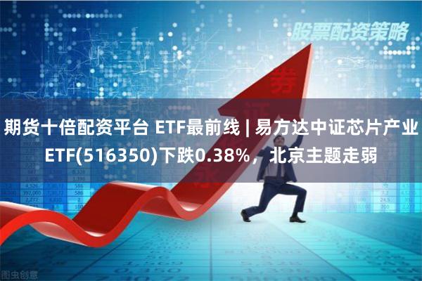 期货十倍配资平台 ETF最前线 | 易方达中证芯片产业E