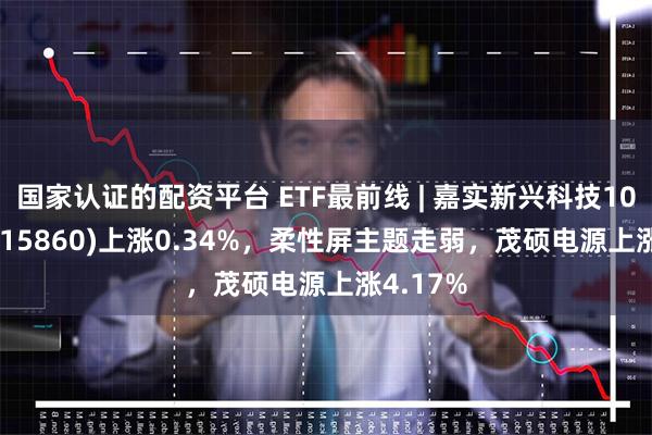 国家认证的配资平台 ETF最前线 | 嘉实新兴科技100ETF(515860)上涨0.34%，柔性屏主题走弱，茂硕电源上涨4.17%