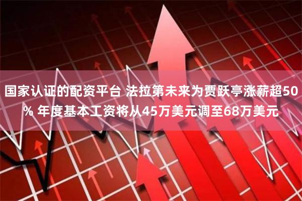 国家认证的配资平台 法拉第未来为贾跃亭涨薪超50% 年度基本工资将从45万美元调至68万美元