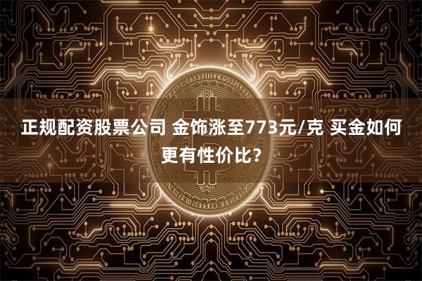 正规配资股票公司 金饰涨至773元/克 买金如何更有性价比？