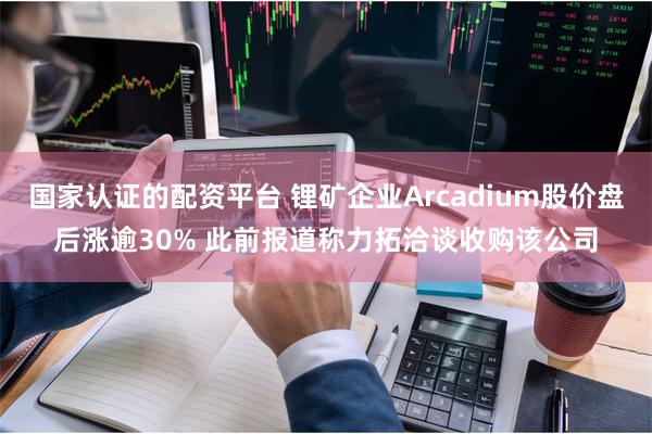 国家认证的配资平台 锂矿企业Arcadium股价盘后涨逾30% 此前报道称力拓洽谈收购该公司