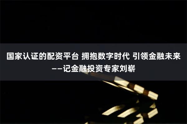 国家认证的配资平台 拥抱数字时代 引领金融未来——记金融投资专家刘崭