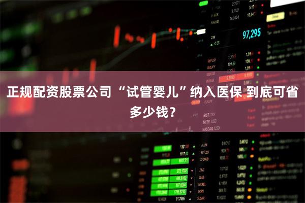 正规配资股票公司 “试管婴儿”纳入医保 到底可省多少钱？